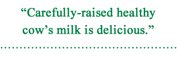 “Carefully-raised healthy cow’ｓ milk is delicious.”